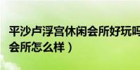 平沙盧浮宮休閑會所好玩嗎(盧浮宮國際養身會所怎么樣)