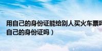 用自己的身份證能給別人買火車票嗎(替別人買火車票需要自己的身份證嗎)
