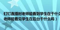 釘釘直播時老師能看到學生在干什么嗎(用電腦看釘釘直播老師能看見學生在后臺干什么嗎)