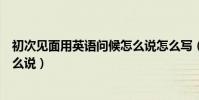 初次見面用英語問候怎么說怎么寫(初次見面用英語問候怎么說)