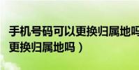 手機號碼可以更換歸屬地嗎(手機號目前可以更換歸屬地嗎)