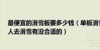 最便宜的滑雪板要多少錢(單板滑雪板一般多少錢?想和家人去滑雪有沒合適的)