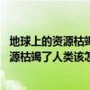地球上的資源枯竭了,人類該怎么解決（如果地球上的礦產資源枯竭了人類該怎么辦）