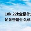 18k 22k金是什么意思（請問黃金的18K,24K,22K,還有千足金各是什么意思）