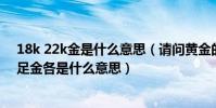 18k 22k金是什么意思(請問黃金的18K,24K,22K,還有千足金各是什么意思)