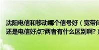 沈陽電信和移動哪個信號好(寬帶問題@在沈陽是網通好點還是電信好點?兩者有什么區別啊?)