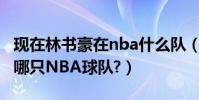 現在林書豪在nba什么隊(林書豪現在效力于哪只NBA球隊?)