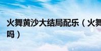 火舞黃沙大結局配樂(火舞黃沙的結局看懂了嗎)