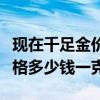 現在千足金價格多少錢一克啊（現在千足金價格多少錢一克）
