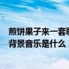 煎餅果子來一套歌曲歌詞（請問網上的“煎餅果子之歌”的背景音樂是什么）