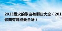 2013最火的歌曲有哪些大全(2012-2013最流行最好聽的歌曲有哪些要全呀)