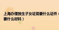 上海辦理獨生子女證需要什么證件(上海辦理獨生子女證需要什么材料)