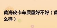 黃海皮卡車質量好不好(黃海牌汽車的質量怎么樣)