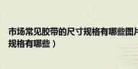 市場常見膠帶的尺寸規格有哪些圖片(市場常見膠帶的尺寸規格有哪些)