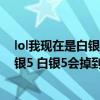 lol我現在是白銀5（本來白銀4 排位輸了好幾局所以到了白銀5 白銀5會掉到青銅1嗎）