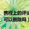 攜程上的評論可以刪除嗎（攜程關于酒店評論可以刪除嗎）