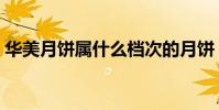 華美月餅屬什么檔次的月餅(送客戶怎么樣)