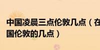 中國凌晨三點倫敦幾點(在中國凌晨四點是英國倫敦的幾點)