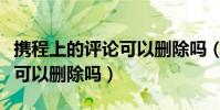 攜程上的評論可以刪除嗎(攜程關于酒店評論可以刪除嗎)