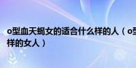 o型血天蝎女的適合什么樣的人(o型血天蝎座男人喜歡什么樣的女人)