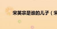 宋英宗是誰的兒子(宋英宗簡介)