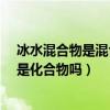 冰水混合物是混合物還是純凈物?（冰水混合物是純凈物嗎是化合物嗎）