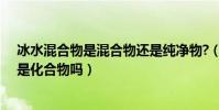 冰水混合物是混合物還是純凈物?(冰水混合物是純凈物嗎是化合物嗎)