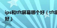 ips和tft屏幕哪個好(tft屏幕與ips屏幕哪個好)