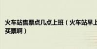 火車站售票點幾點上班(火車站早上幾點上班,早上幾點可以買票啊)