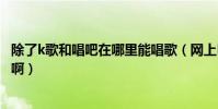 除了k歌和唱吧在哪里能唱歌(網上K歌大家都去過哪些地方啊)