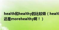 health和healthy的比較級(healthy的比較級是healthier還是morehealthy啊!)