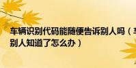 車輛識別代碼能隨便告訴別人嗎(車輛的識別代碼后4位讓別人知道了怎么辦)