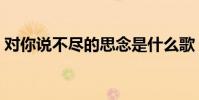 對你說不盡的思念是什么歌(對你說的歌詞)