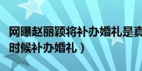 網曝趙麗穎將補辦婚禮是真的嗎(趙麗穎什么時候補辦婚禮)