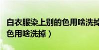 白衣服染上別的色用啥洗掉(白衣服染上別的色用啥洗掉)