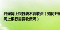 開通網上銀行要不要收費(如何開通網上銀行怎樣辦理開通網上銀行需要收費嗎)