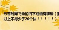 形容時間飛逝的四字成語有哪些(描寫時間飛逝的成語四字以上不得少于20個快!!!!!)