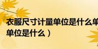 衣服尺寸計量單位是什么單位(衣服尺寸計量單位是什么)