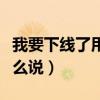 我要下線了用英語（“我要下線了”用英語怎么說）