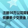 注冊50萬公司需要多少資金（注冊資金為50萬的公司開始最低要多少交資金）