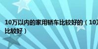 10萬以內的家用轎車比較好的(10萬左右的家用轎車選哪款比較好)