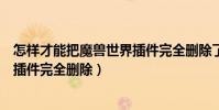 怎樣才能把魔獸世界插件完全刪除了(怎樣才能把魔獸世界插件完全刪除)