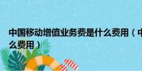 中國移動增值業務費是什么費用(中國移動增值業務費是什么費用)