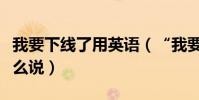 我要下線了用英語(“我要下線了”用英語怎么說)