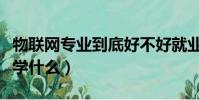 物聯網專業到底好不好就業(物聯網專業到底學什么)
