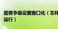 魔獸爭霸設置窗口化(怎樣使魔獸爭霸窗口化運行)