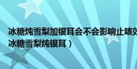 冰糖燉雪梨加銀耳會不會影響止咳效果(什么樣的人不能喝冰糖雪梨燉銀耳)