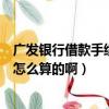 廣發銀行借款手續費及利息（廣發銀行的信用卡欠費的利息怎么算的啊）