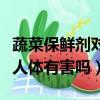 蔬菜保鮮劑對人體有害嗎視頻（蔬菜保鮮劑對人體有害嗎）