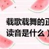 載歌載舞的正確讀音怎么讀（載歌載舞的正確讀音是什么）